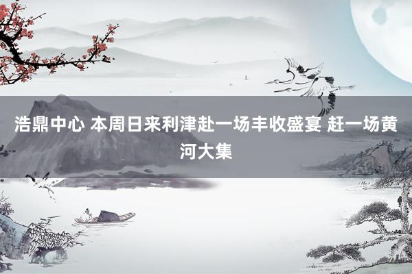 浩鼎中心 本周日来利津赴一场丰收盛宴 赶一场黄河大集