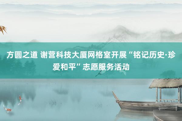 方圆之道 谢营科技大厦网格室开展“铭记历史·珍爱和平”志愿服务活动