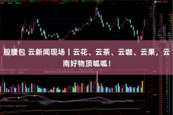 股腰包 云新闻现场丨云花、云茶、云咖、云果，云南好物顶呱呱！