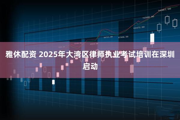 雅休配资 2025年大湾区律师执业考试培训在深圳启动