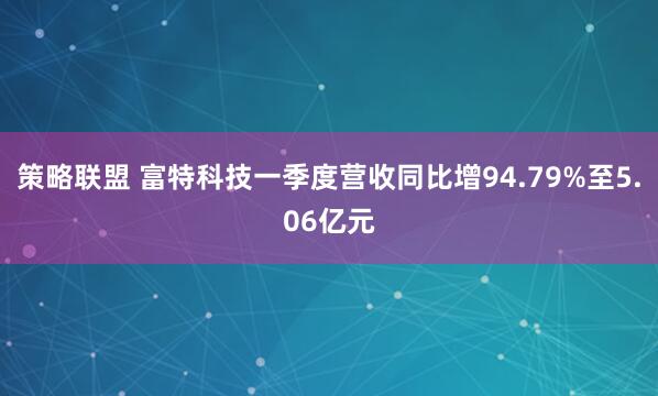 策略联盟 富特科技一季度营收同比增94.79%至5.06亿元