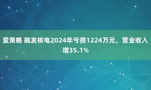 爱策略 融发核电2024年亏损1224万元，营业收入增35.1%