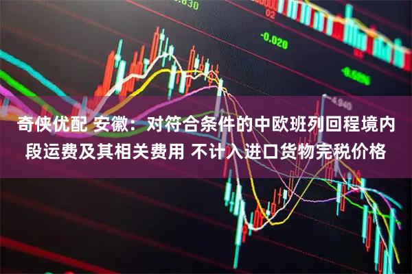 奇侠优配 安徽：对符合条件的中欧班列回程境内段运费及其相关费用 不计入进口货物完税价格