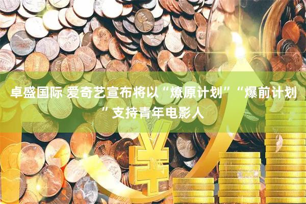 卓盛国际 爱奇艺宣布将以“燎原计划”“爆前计划”支持青年电影人