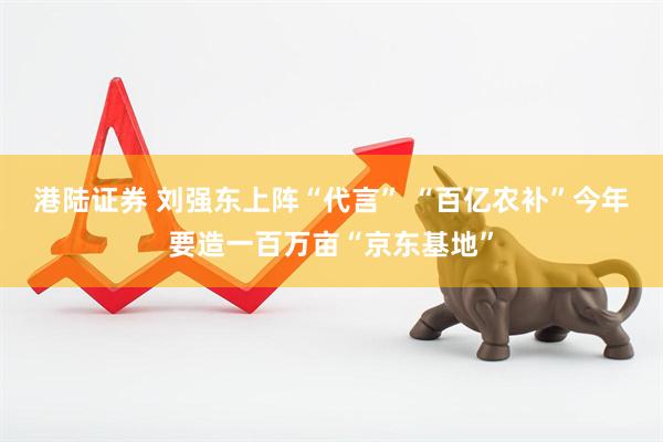港陆证券 刘强东上阵“代言” “百亿农补”今年要造一百万亩“京东基地”