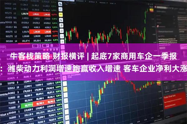 牛客栈策略 财报横评 | 起底7家商用车企一季报：潍柴动力利润增速跑赢收入增速 客车企业净利大涨