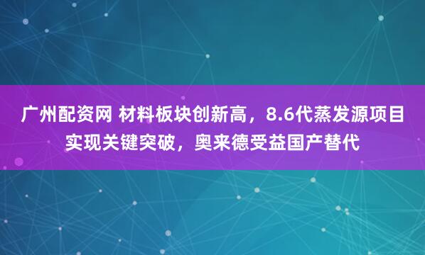 广州配资网 材料板块创新高，8.6代蒸发源项目实现关键突破，奥来德受益国产替代