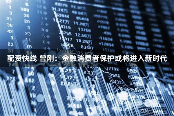 配资快线 曾刚：金融消费者保护或将进入新时代