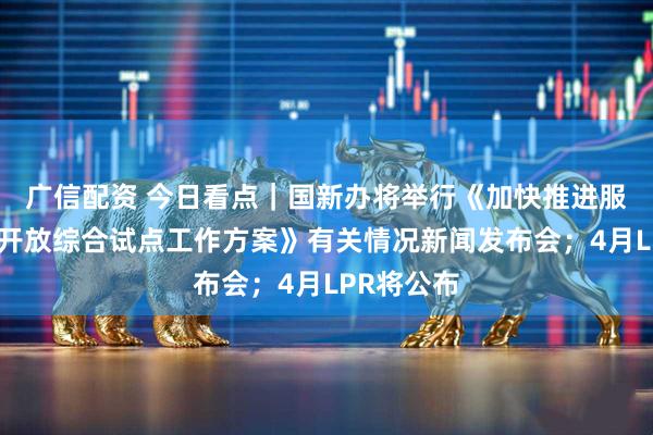 广信配资 今日看点｜国新办将举行《加快推进服务业扩大开放综合试点工作方案》有关情况新闻发布会；4月LPR将公布