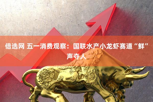 倍选网 五一消费观察：国联水产小龙虾赛道“鲜”声夺人