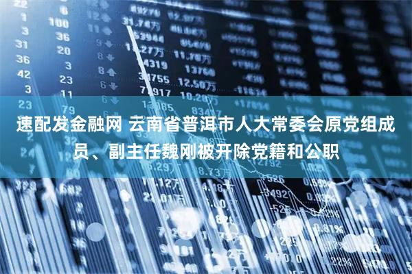 速配发金融网 云南省普洱市人大常委会原党组成员、副主任魏刚被开除党籍和公职