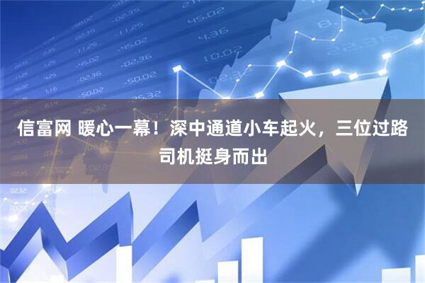 信富网 暖心一幕！深中通道小车起火，三位过路司机挺身而出