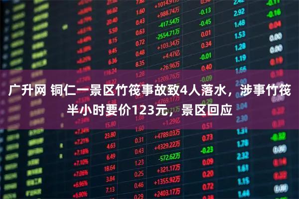 广升网 铜仁一景区竹筏事故致4人落水，涉事竹筏半小时要价123元，景区回应