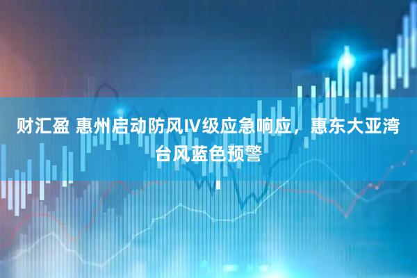 财汇盈 惠州启动防风Ⅳ级应急响应，惠东大亚湾台风蓝色预警