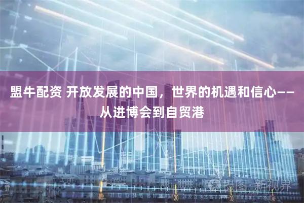 盟牛配资 开放发展的中国，世界的机遇和信心——从进博会到自贸港