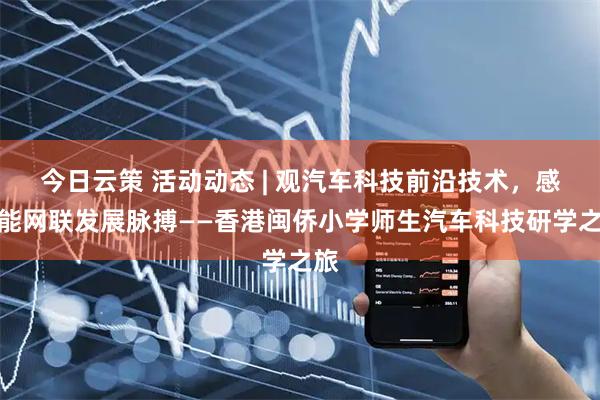 今日云策 活动动态 | 观汽车科技前沿技术，感智能网联发展脉搏——香港闽侨小学师生汽车科技研学之旅