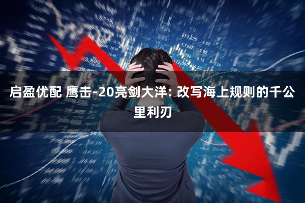 启盈优配 鹰击-20亮剑大洋: 改写海上规则的千公里利刃