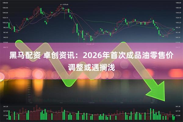 黑马配资 卓创资讯：2026年首次成品油零售价调整或遇搁浅