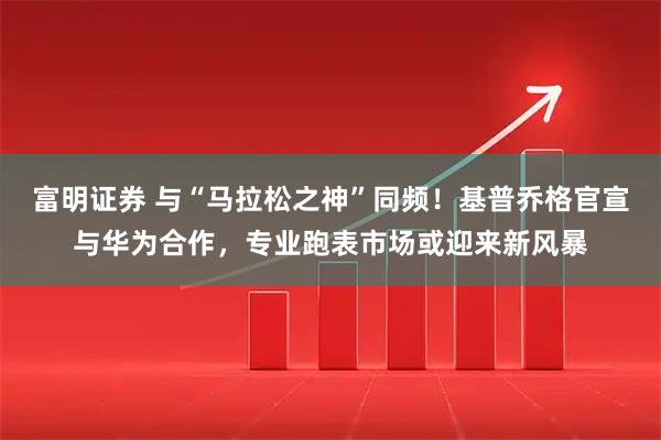 富明证券 与“马拉松之神”同频！基普乔格官宣与华为合作，专业跑表市场或迎来新风暴