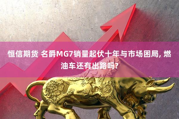 恒信期货 名爵MG7销量起伏十年与市场困局, 燃油车还有出路吗?