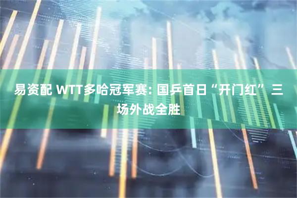 易资配 WTT多哈冠军赛: 国乒首日“开门红” 三场外战全胜