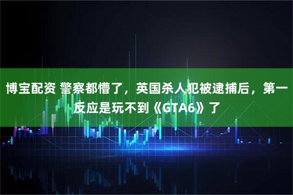 博宝配资 警察都懵了，英国杀人犯被逮捕后，第一反应是玩不到《GTA6》了