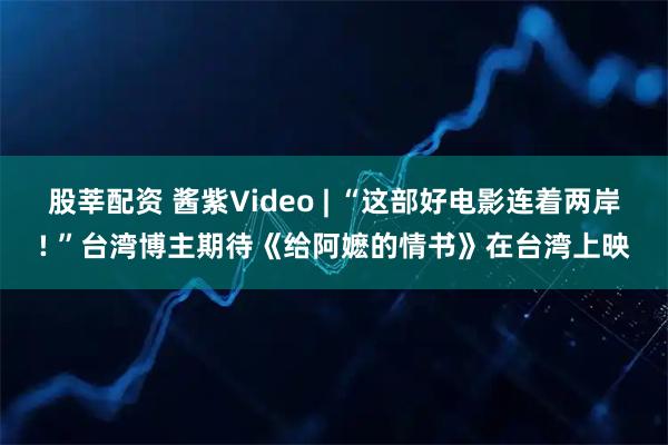 股莘配资 酱紫Video | “这部好电影连着两岸! ”台湾博主期待《给阿嬷的情书》在台湾上映