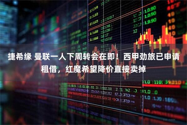 捷希缘 曼联一人下周转会在即！西甲劲旅已申请租借，红魔希望降价直接卖掉